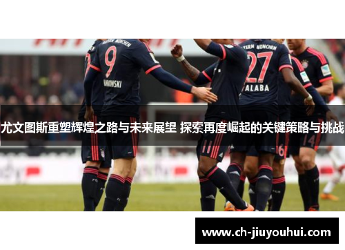 尤文图斯重塑辉煌之路与未来展望 探索再度崛起的关键策略与挑战