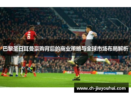 巴黎圣日耳曼豪购背后的商业策略与全球市场布局解析