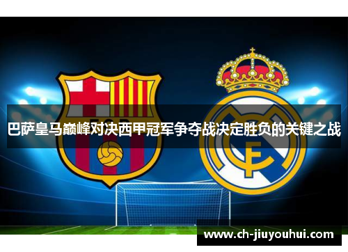 巴萨皇马巅峰对决西甲冠军争夺战决定胜负的关键之战 巴萨皇马巅峰对决西甲冠军争夺战决定胜负的关键之战