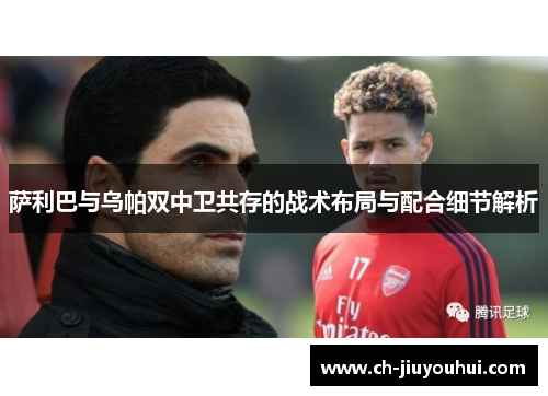 萨利巴与乌帕双中卫共存的战术布局与配合细节解析 萨利巴与乌帕双中卫共存的战术布局与配合细节解析
