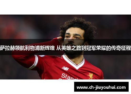 萨拉赫领航利物浦新辉煌 从英雄之路到冠军荣耀的传奇征程